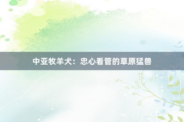 中亚牧羊犬：忠心看管的草原猛兽