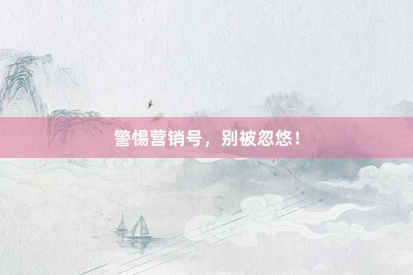 警惕营销号，别被忽悠！
